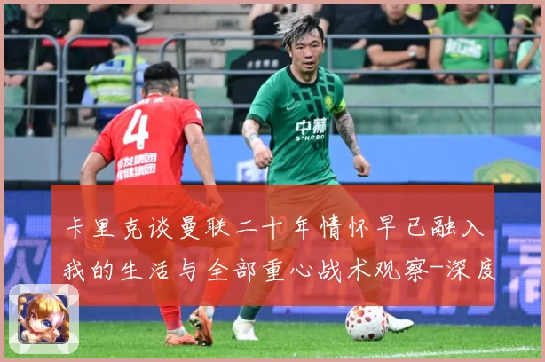 卡里克谈曼联二十年情怀早已融入我的生活与全部重心战术观察-深度解析
