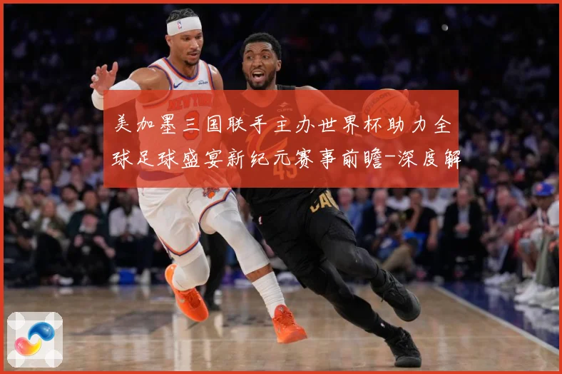 美加墨三国联手主办世界杯助力全球足球盛宴新纪元赛事前瞻-深度解析