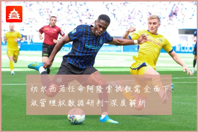 切尔西若任命阿隆索执教需全面下放管理权数据研判-深度解析