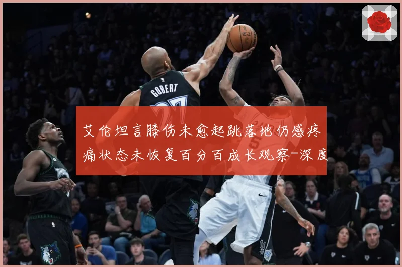 艾伦坦言膝伤未愈起跳落地仍感疼痛状态未恢复百分百成长观察-深度解析