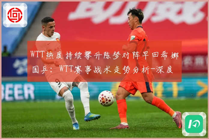 WTT热度持续攀升陈梦对阵早田希娜国乒：WTT赛事战术走势分析-深度解析