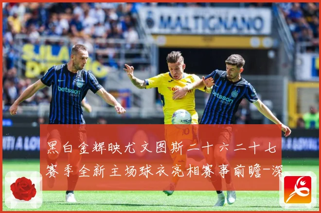 黑白金辉映尤文图斯二十六二十七赛季全新主场球衣亮相赛事前瞻-深度解析
